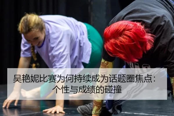 吴艳妮比赛为何持续成为话题圈焦点：个性与成绩的碰撞