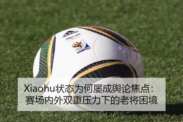 Xiaohu状态为何屡成舆论焦点：赛场内外双重压力下的老将困境